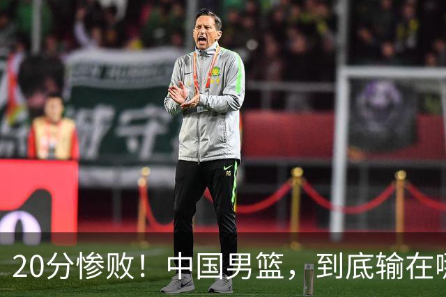 20分惨败！中国男篮，到底输在哪里？